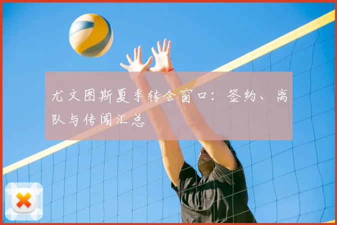 尤文图斯夏季转会窗口:签约、离队与传闻汇总