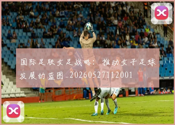 国际足联女足战略:推动女子足球发展的蓝图_20260527112001
