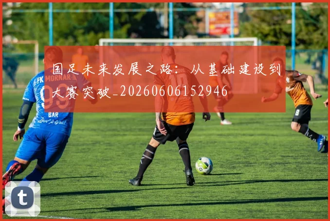 国足未来发展之路：从基础建设到大赛突破_20260606152946