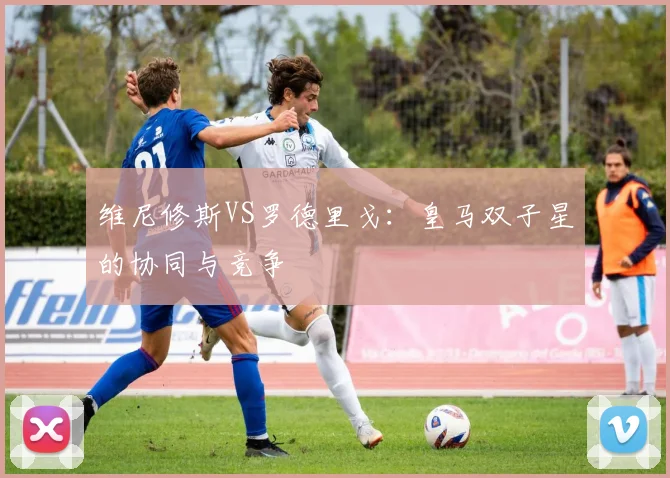 维尼修斯VS罗德里戈：皇马双子星的协同与竞争